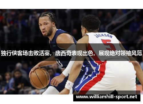 独行侠客场击败活塞，唐西奇表现出色，展现绝对领袖风范